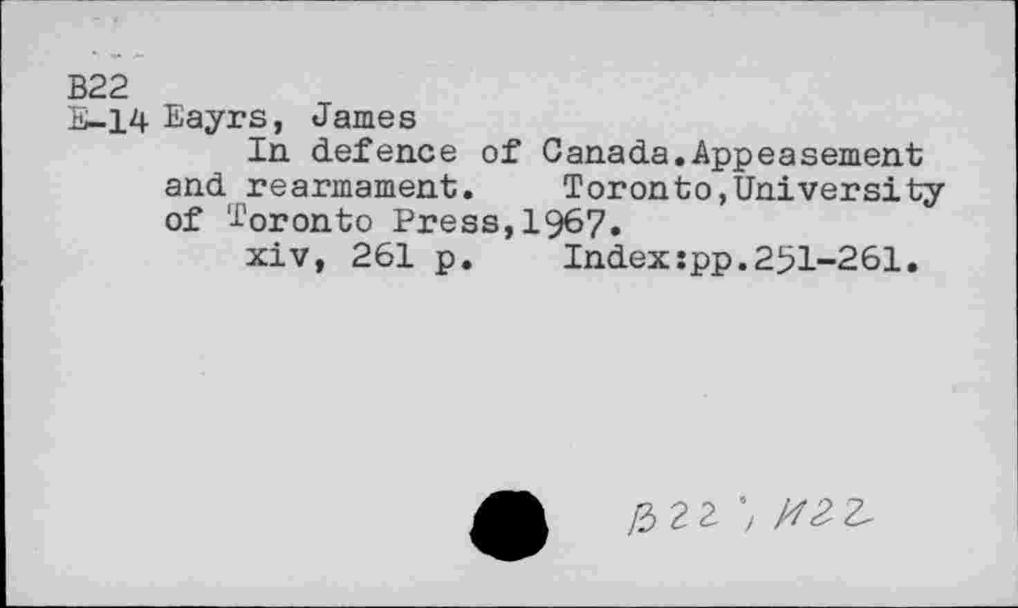 ﻿B22
E-14 Eayrs, James
In defence of Canada.Appeasement and rearmament.	Toronto,University
of Toronto Press,1967.
xiv, 261 p.	Index:pp.251-261.
/3 2 Z ') M2 2.